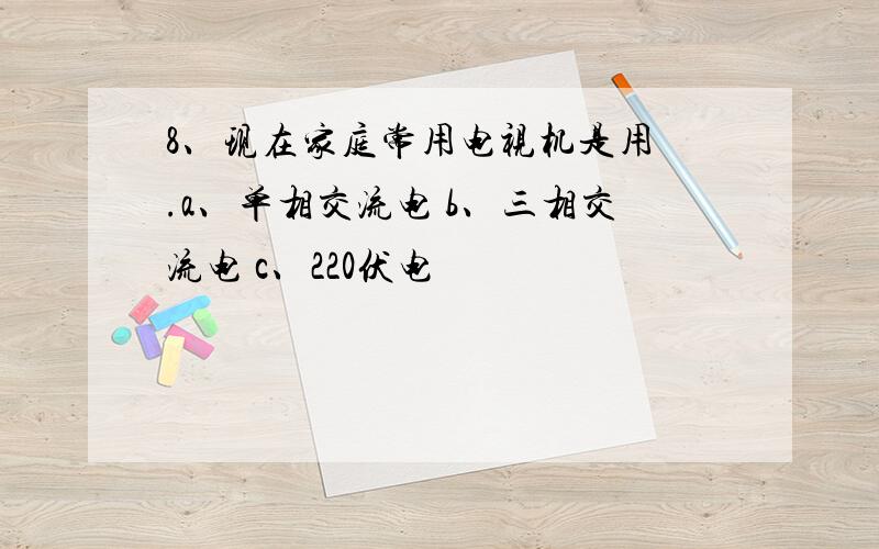 8、现在家庭常用电视机是用 .a、单相交流电 b、三相交流电 c、220伏电