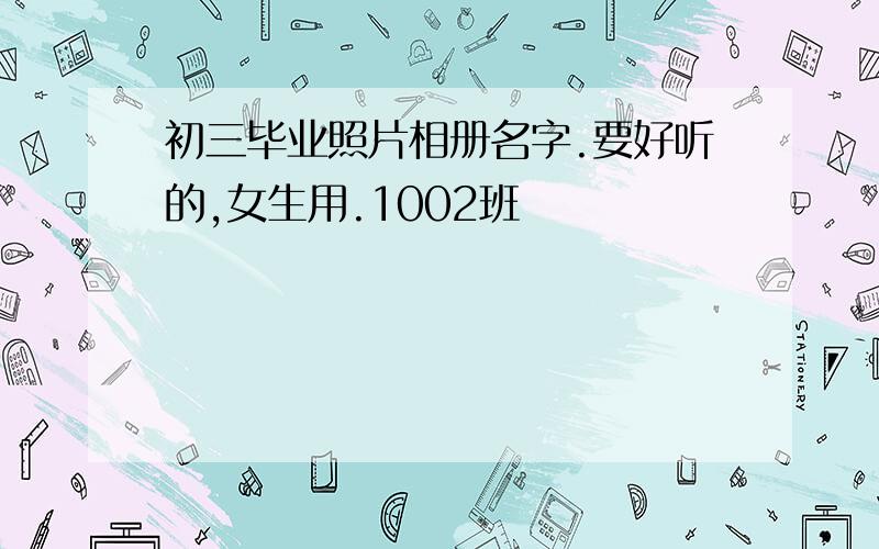 初三毕业照片相册名字.要好听的,女生用.1002班