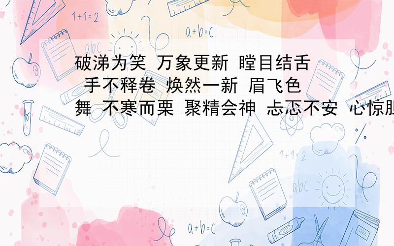 破涕为笑 万象更新 瞠目结舌 手不释卷 焕然一新 眉飞色舞 不寒而栗 聚精会神 忐忑不安 心惊胆战 专心致志