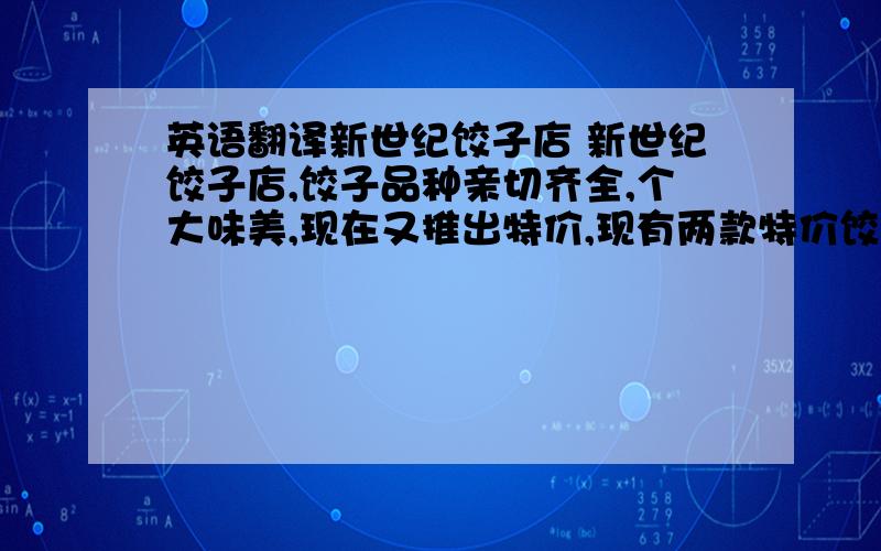 英语翻译新世纪饺子店 新世纪饺子店,饺子品种亲切齐全,个大味美,现在又推出特价,现有两款特价饺子,蔬菜馅的每个20个3元