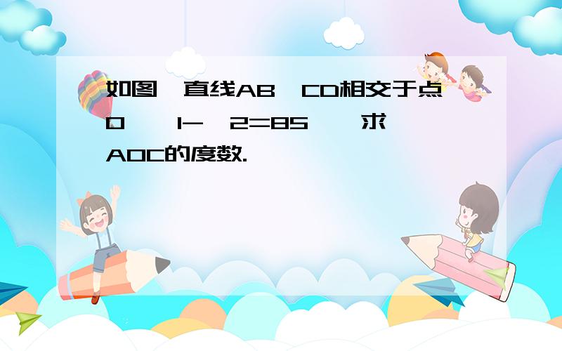 如图,直线AB、CD相交于点O,∠1-∠2=85°,求∠AOC的度数.