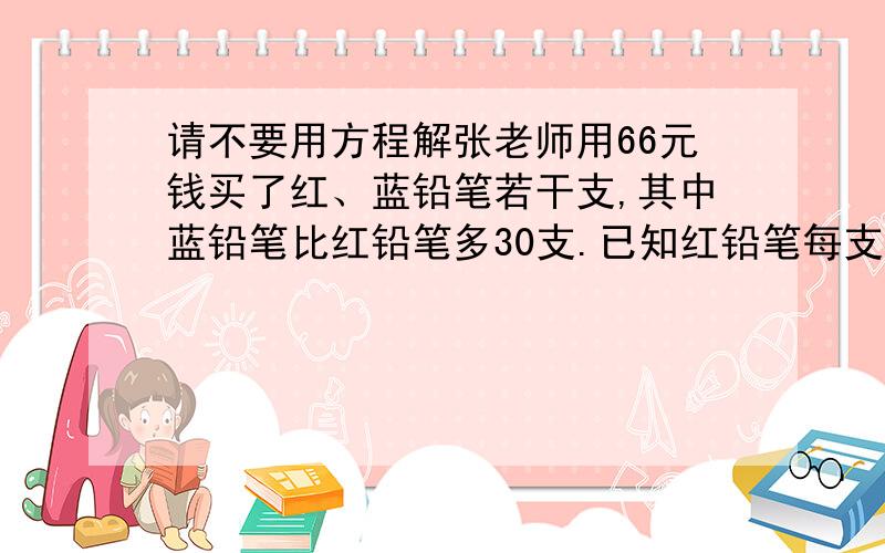 请不要用方程解张老师用66元钱买了红、蓝铅笔若干支,其中蓝铅笔比红铅笔多30支.已知红铅笔每支4角,蓝铅笔每支8角.张老