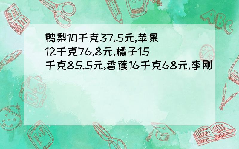 鸭梨10千克37.5元,苹果12千克76.8元,橘子15千克85.5元,香蕉16千克68元,李刚