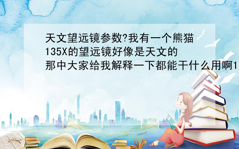 天文望远镜参数?我有一个熊猫135X的望远镜好像是天文的那中大家给我解释一下都能干什么用啊135X是什么意思啊!