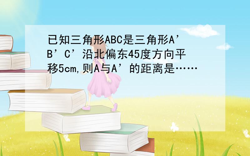 已知三角形ABC是三角形A’B’C’沿北偏东45度方向平移5cm,则A与A’的距离是……