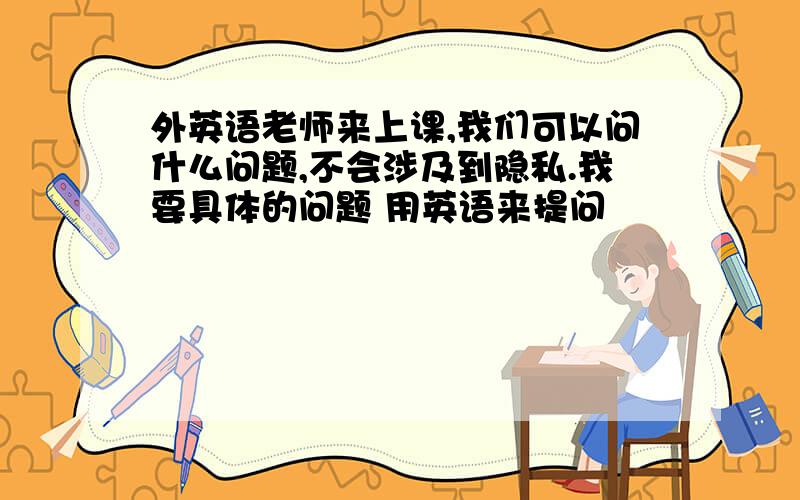 外英语老师来上课,我们可以问什么问题,不会涉及到隐私.我要具体的问题 用英语来提问