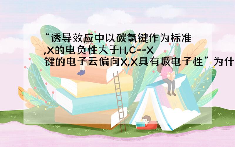 “诱导效应中以碳氢键作为标准,X的电负性大于H,C--X键的电子云偏向X,X具有吸电子性” 为什么这么说,电负性大于氢,