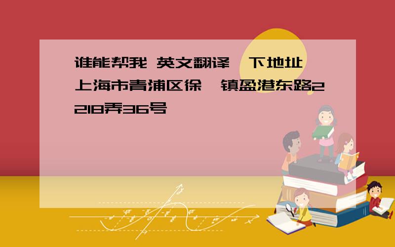 谁能帮我 英文翻译一下地址,上海市青浦区徐泾镇盈港东路2218弄36号