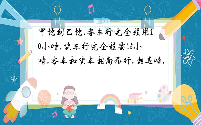 甲地到乙地,客车行完全程用10小时,货车行完全程要15小时,客车和货车相向而行,相遇时,