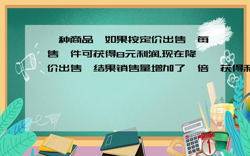 一种商品,如果按定价出售,每售一件可获得8元利润.现在降价出售,结果销售量增加了一倍,获得利润增加0.5