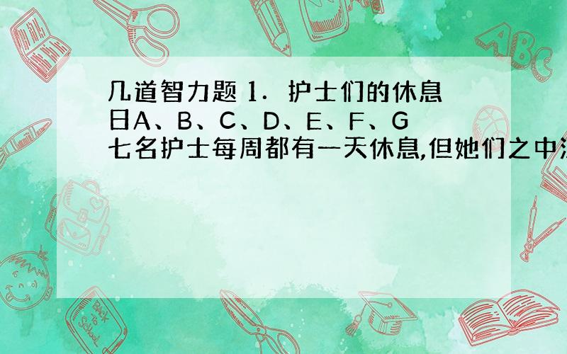 几道智力题 1．护士们的休息日A、B、C、D、E、F、G七名护士每周都有一天休息,但她们之中没有任何人的休息日是在同一天