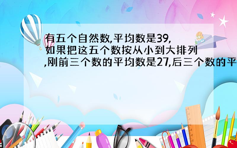 有五个自然数,平均数是39,如果把这五个数按从小到大排列,刚前三个数的平均数是27,后三个数的平均数是50,你