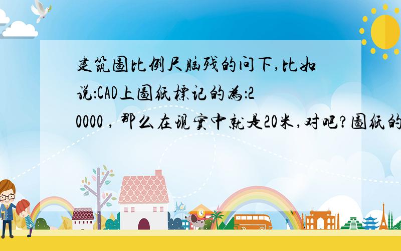 建筑图比例尺脑残的问下,比如说：CAD上图纸标记的为：20000 , 那么在现实中就是20米,对吧?图纸的比例,只是用于