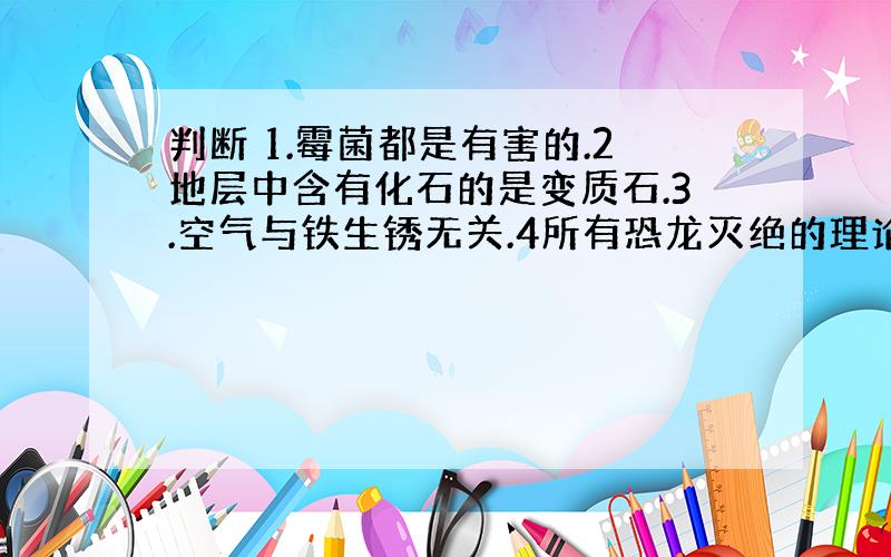 判断 1.霉菌都是有害的.2地层中含有化石的是变质石.3.空气与铁生锈无关.4所有恐龙灭绝的理论都是假设