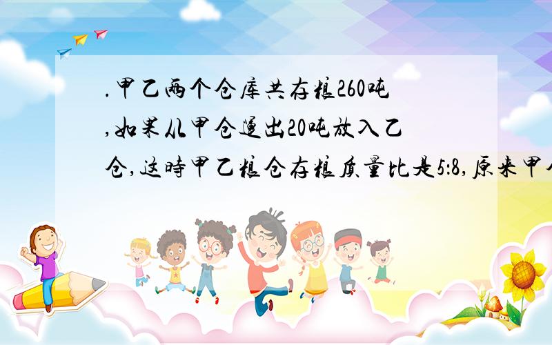 .甲乙两个仓库共存粮260吨,如果从甲仓运出20吨放入乙仓,这时甲乙粮仓存粮质量比是5：8,原来甲仓有多少吨粮食?