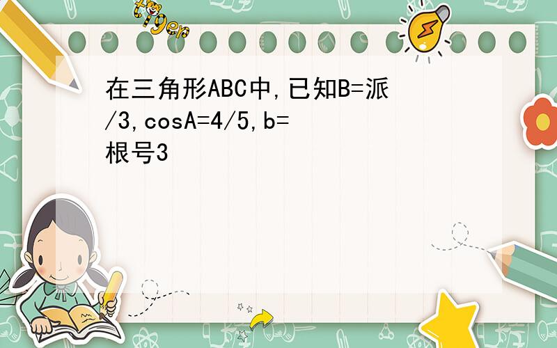 在三角形ABC中,已知B=派/3,cosA=4/5,b=根号3