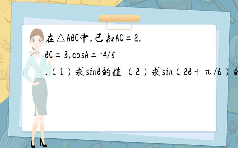 在△ABC中,已知AC=2,BC=3,cosA=-4/5.（1）求sinB的值 （2）求sin（2B+π/6）的值