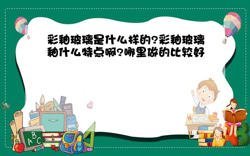 彩釉玻璃是什么样的?彩釉玻璃釉什么特点啊?哪里做的比较好