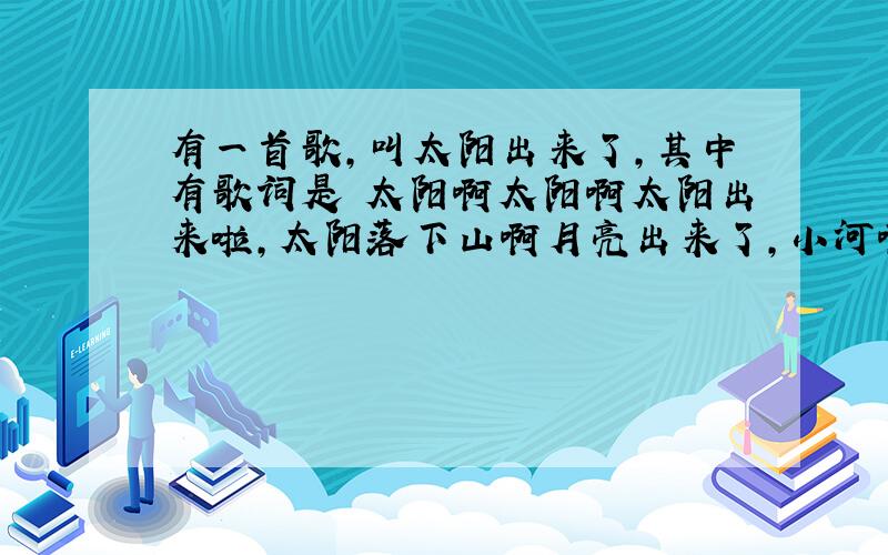 有一首歌,叫太阳出来了,其中有歌词是 太阳啊太阳啊太阳出来啦,太阳落下山啊月亮出来了,小河啊小河啊