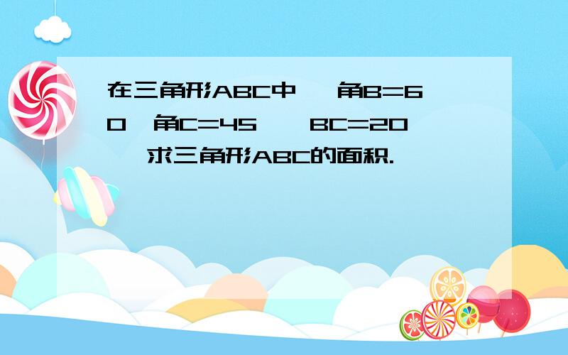 在三角形ABC中 ,角B=60°角C=45°,BC=20, 求三角形ABC的面积.