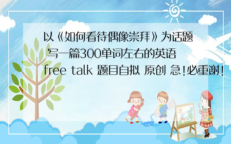 以《如何看待偶像崇拜》为话题 写一篇300单词左右的英语free talk 题目自拟 原创 急!必重谢!