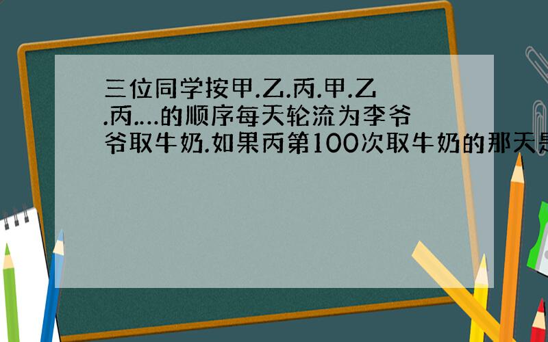 三位同学按甲.乙.丙.甲.乙.丙.…的顺序每天轮流为李爷爷取牛奶.如果丙第100次取牛奶的那天是星期四.那么,乙第二次取