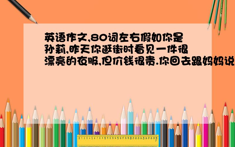 英语作文,80词左右假如你是孙莉,昨天你逛街时看见一件很漂亮的衣服,但价钱很贵.你回去跟妈妈说想买那件衣服,可妈妈不同意