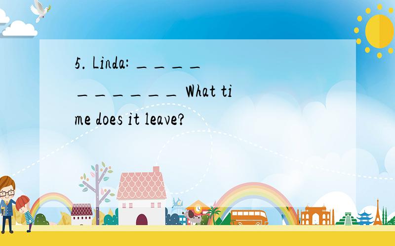 5. Linda: __________ What time does it leave?