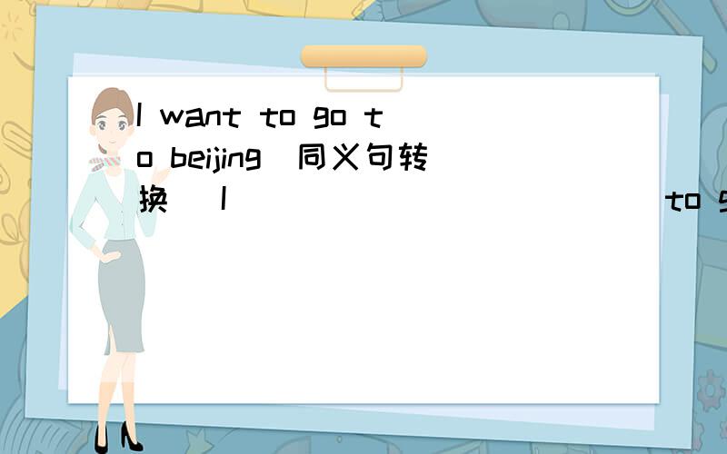 I want to go to beijing(同义句转换) I ______ ______to go to beiji