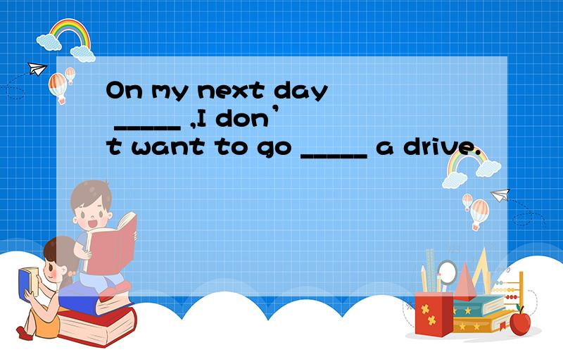 On my next day _____ ,I don’t want to go _____ a drive.