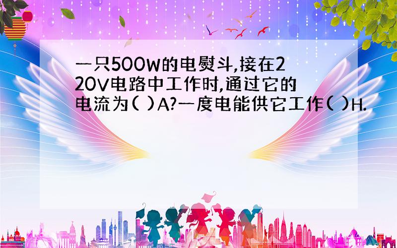 一只500W的电熨斗,接在220V电路中工作时,通过它的电流为( )A?一度电能供它工作( )H.