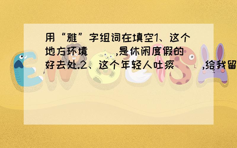 用“雅”字组词在填空1、这个地方环境（ ）,是休闲度假的好去处.2、这个年轻人吐痰（ ）,给我留下了极不好的印象.3、语