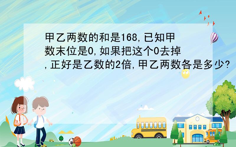 甲乙两数的和是168,已知甲数末位是0,如果把这个0去掉,正好是乙数的2倍,甲乙两数各是多少?