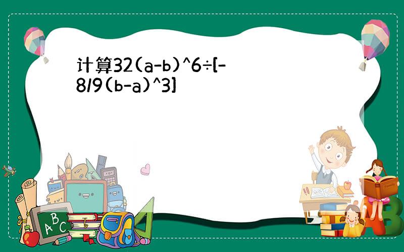 计算32(a-b)^6÷[-8/9(b-a)^3]