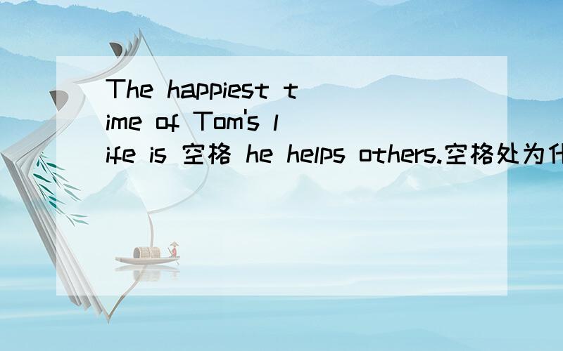 The happiest time of Tom's life is 空格 he helps others.空格处为什么