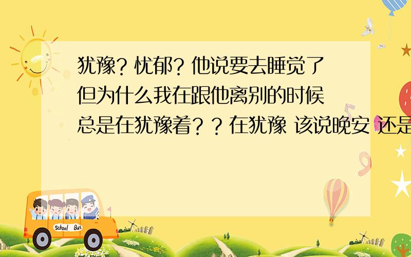 犹豫？忧郁？他说要去睡觉了 但为什么我在跟他离别的时候 总是在犹豫着？？在犹豫 该说晚安 还是再见 还是拜拜？在这三个词