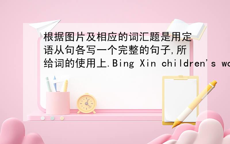 根据图片及相应的词汇题是用定语从句各写一个完整的句子,所给词的使用上.Bing Xin children's works