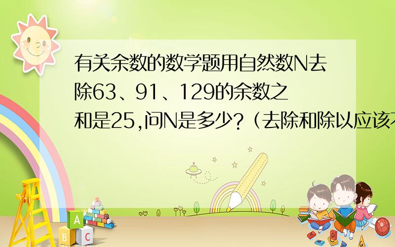 有关余数的数学题用自然数N去除63、91、129的余数之和是25,问N是多少?（去除和除以应该不一样）