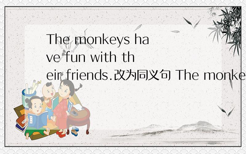 The monkeys have fun with their friends.改为同义句 The monkeys ()