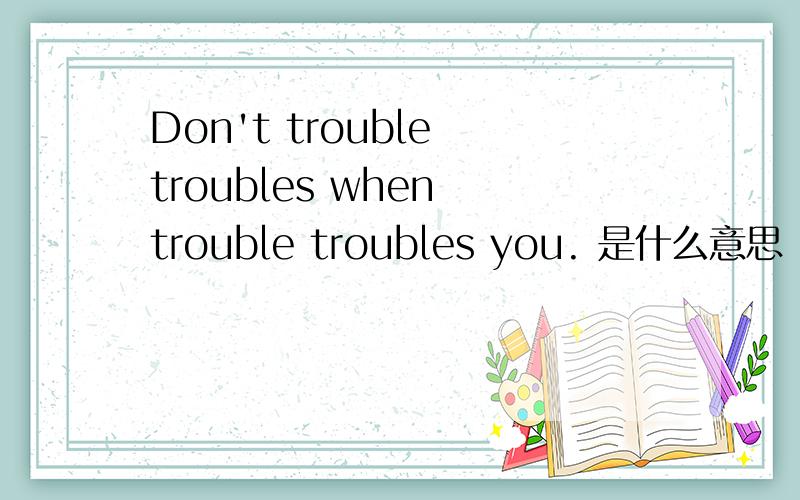 Don't trouble troubles when trouble troubles you. 是什么意思