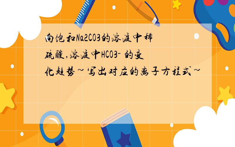 向饱和Na2CO3的溶液中稀硫酸,溶液中HCO3- 的变化趋势~写出对应的离子方程式~