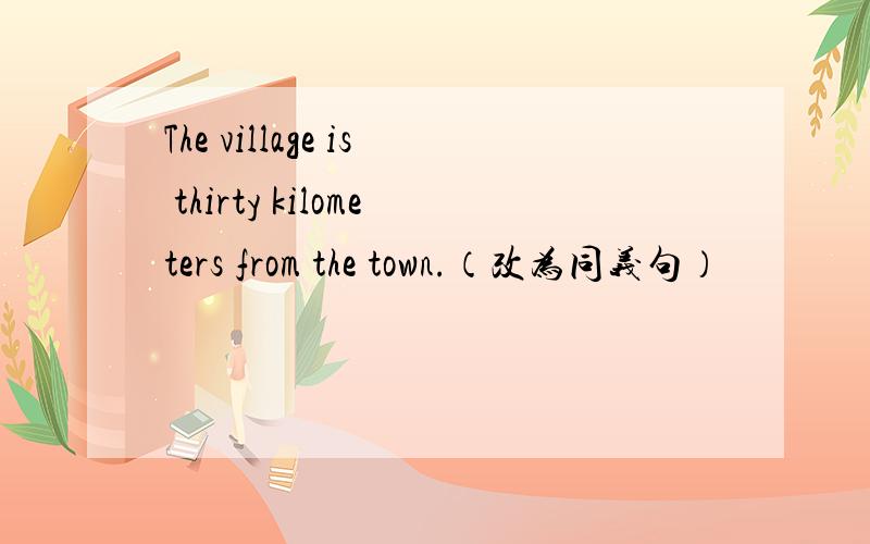 The village is thirty kilometers from the town.（改为同义句）