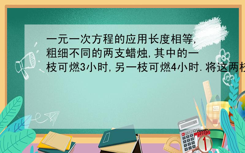 一元一次方程的应用长度相等,粗细不同的两支蜡烛,其中的一枝可燃3小时,另一枝可燃4小时.将这两枝蜡烛同时点燃,当余下的长