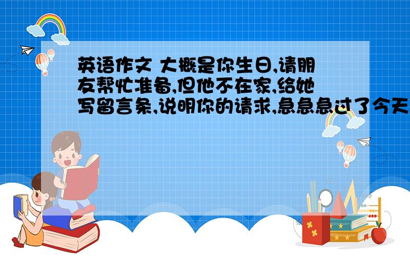 英语作文 大概是你生日,请朋友帮忙准备,但他不在家,给她写留言条,说明你的请求,急急急过了今天就不要了