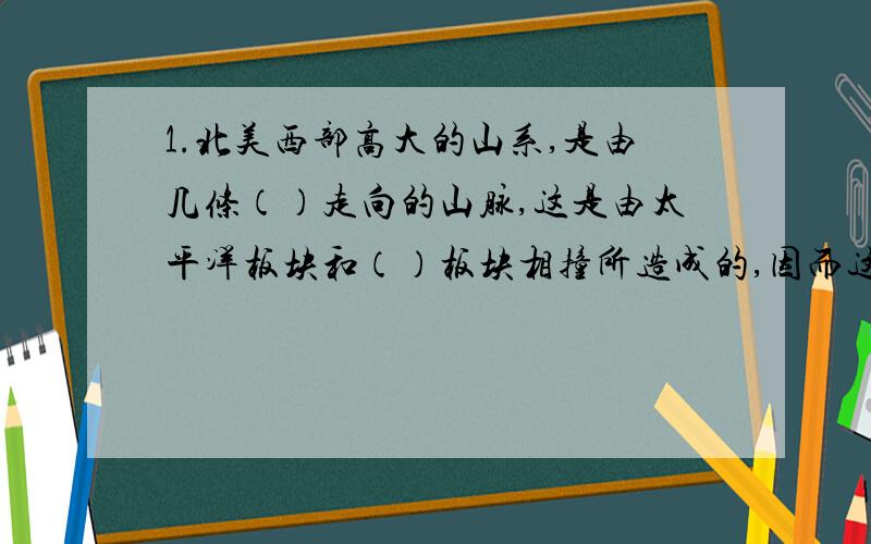 1.北美西部高大的山系,是由几条（）走向的山脉,这是由太平洋板块和（）板块相撞所造成的,因而这一地带地壳不稳定,是世界上