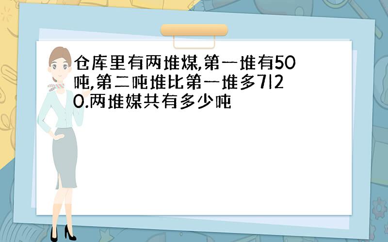 仓库里有两堆煤,第一堆有50吨,第二吨堆比第一堆多7|20.两堆媒共有多少吨