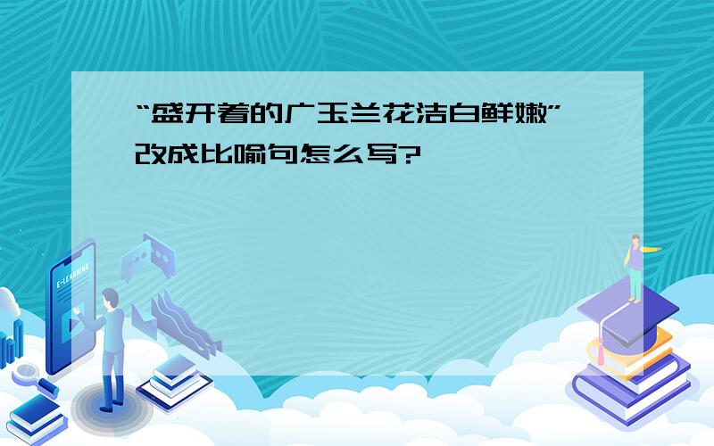 “盛开着的广玉兰花洁白鲜嫩”改成比喻句怎么写?