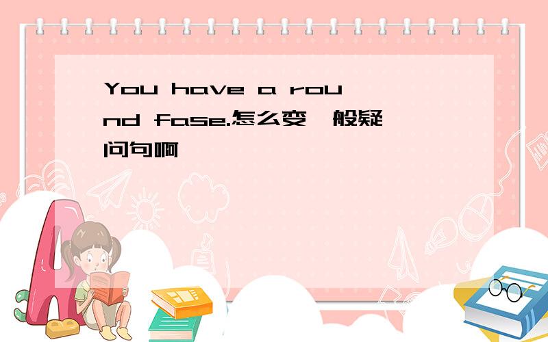 You have a round fase.怎么变一般疑问句啊