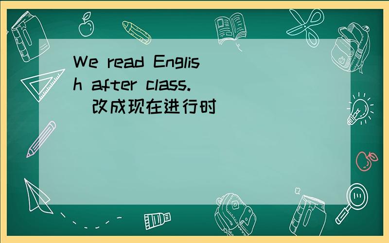 We read English after class.（改成现在进行时）