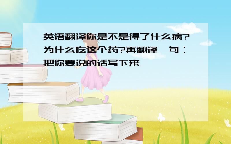 英语翻译你是不是得了什么病?为什么吃这个药?再翻译一句：把你要说的话写下来